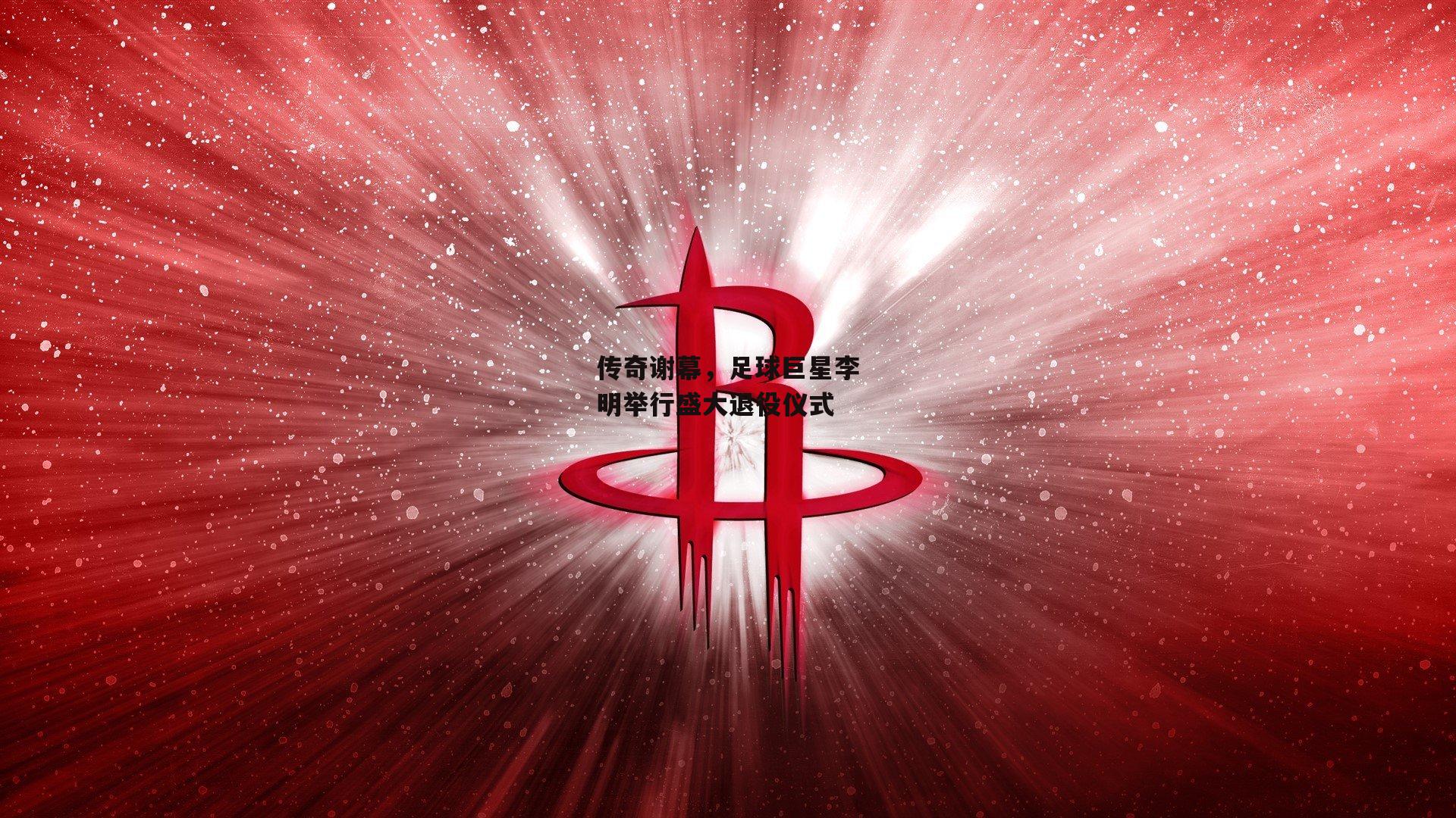 传奇谢幕，足球巨星李明举行盛大退役仪式